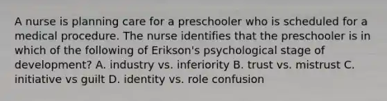 A nurse is planning care for a preschooler who is scheduled for a medical procedure. The nurse identifies that the preschooler is in which of the following of Erikson's psychological stage of development? A. industry vs. inferiority B. trust vs. mistrust C. initiative vs guilt D. identity vs. role confusion