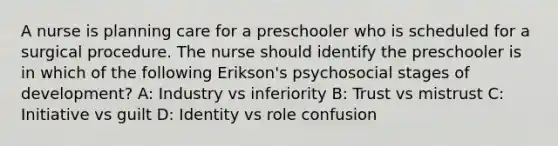 A nurse is planning care for a preschooler who is scheduled for a surgical procedure. The nurse should identify the preschooler is in which of the following Erikson's psychosocial stages of development? A: Industry vs inferiority B: Trust vs mistrust C: Initiative vs guilt D: Identity vs role confusion