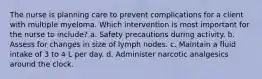 The nurse is planning care to prevent complications for a client with multiple myeloma. Which intervention is most important for the nurse to include? a. Safety precautions during activity. b. Assess for changes in size of lymph nodes. c. Maintain a fluid intake of 3 to 4 L per day. d. Administer narcotic analgesics around the clock.