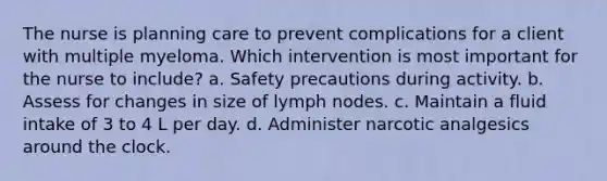 The nurse is planning care to prevent complications for a client with multiple myeloma. Which intervention is most important for the nurse to include? a. Safety precautions during activity. b. Assess for changes in size of lymph nodes. c. Maintain a fluid intake of 3 to 4 L per day. d. Administer narcotic analgesics around the clock.