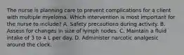 The nurse is planning care to prevent complications for a client with multiple myeloma. Which intervention is most important for the nurse to include? A. Safety precautions during activity. B. Assess for changes in size of lymph nodes. C. Maintain a fluid intake of 3 to 4 L per day. D. Administer narcotic analgesic around the clock.