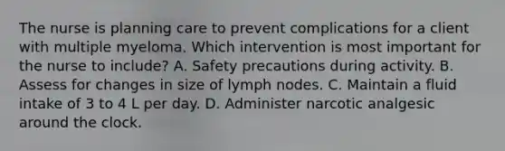 The nurse is planning care to prevent complications for a client with multiple myeloma. Which intervention is most important for the nurse to include? A. Safety precautions during activity. B. Assess for changes in size of lymph nodes. C. Maintain a fluid intake of 3 to 4 L per day. D. Administer narcotic analgesic around the clock.