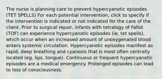 The nurse is planning care to prevent hypercyanotic episodes (TET SPELLS) For each potential intervention, click to specify if the intervention is indicated or not indicated for the care of the client. Prior to surgical repair, infants with tetralogy of Fallot (TOF) can experience hypercyanotic episodes (ie, tet spells), which occur when an increased amount of unoxygenated blood enters systemic circulation. Hypercyanotic episodes manifest as rapid, deep breathing and cyanosis that is most often centrally located (eg, lips, tongue). Continuous or frequent hypercyanotic episodes are a medical emergency. Prolonged episodes can lead to loss of consciousness.