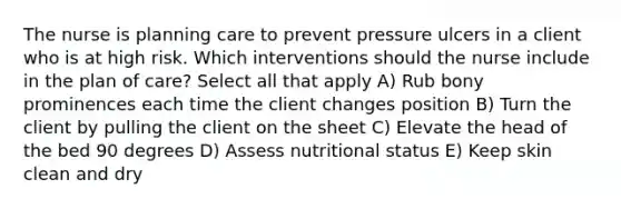 The nurse is planning care to prevent pressure ulcers in a client who is at high risk. Which interventions should the nurse include in the plan of care? Select all that apply A) Rub bony prominences each time the client changes position B) Turn the client by pulling the client on the sheet C) Elevate the head of the bed 90 degrees D) Assess nutritional status E) Keep skin clean and dry