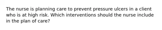 The nurse is planning care to prevent pressure ulcers in a client who is at high risk. Which interventions should the nurse include in the plan of care?