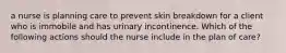 a nurse is planning care to prevent skin breakdown for a client who is immobile and has urinary incontinence. Which of the following actions should the nurse include in the plan of care?