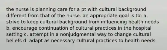 the nurse is planning care for a pt with cultural background different from that of the nurse. an appropriate goal is to: a. strive to keep cultural background from influencing health needs b. encourage continuation of cultural practices in the hospital setting c. attempt in a nonjudgmental way to change cultural beliefs d. adapt as necessary cultural practices to health needs