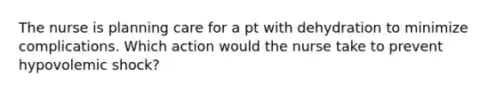 The nurse is planning care for a pt with dehydration to minimize complications. Which action would the nurse take to prevent hypovolemic shock?