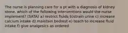 The nurse is planning care for a pt with a diagnosis of kidney stone. which of the following interventions would the nurse implement? (SATA) a) restrict fluids b)strain urine c) increase calcium intake d) maintain bedrest e) teach to increase fluid intake f) give analgesics as ordered