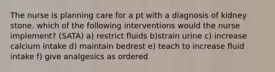 The nurse is planning care for a pt with a diagnosis of kidney stone. which of the following interventions would the nurse implement? (SATA) a) restrict fluids b)strain urine c) increase calcium intake d) maintain bedrest e) teach to increase fluid intake f) give analgesics as ordered