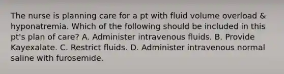 The nurse is planning care for a pt with fluid volume overload & hyponatremia. Which of the following should be included in this pt's plan of care? A. Administer intravenous fluids. B. Provide Kayexalate. C. Restrict fluids. D. Administer intravenous normal saline with furosemide.