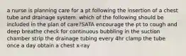 a nurse is planning care for a pt following the insertion of a chest tube and drainage system. which of the following should be included in the plan of care?SATA encourage the pt to cough and deep breathe check for continuous bubbling in the suction chamber strip the drainage tubing every 4hr clamp the tube once a day obtain a chest x-ray