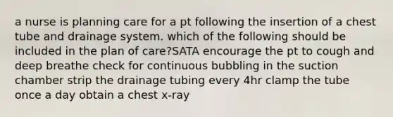 a nurse is planning care for a pt following the insertion of a chest tube and drainage system. which of the following should be included in the plan of care?SATA encourage the pt to cough and deep breathe check for continuous bubbling in the suction chamber strip the drainage tubing every 4hr clamp the tube once a day obtain a chest x-ray