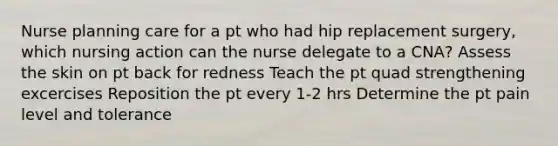 Nurse planning care for a pt who had hip replacement surgery, which nursing action can the nurse delegate to a CNA? Assess the skin on pt back for redness Teach the pt quad strengthening excercises Reposition the pt every 1-2 hrs Determine the pt pain level and tolerance