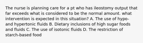 The nurse is planning care for a pt who has ileostomy output that far exceeds what is considered to be the normal amount. what intervention is expected in this situation? A. The use of hypo- and hypertonic fluids B. Dietary inclusions of high sugar foods and fluids C. The use of isotonic fluids D. The restriction of starch-based food