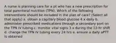 A nurse is planning care for a pt who has a new prescription for total parenteral nutrition (TPN). Which of the following interventions should be included in the plan of care? (Select all that apply) a. obtain a capillary blood glucose 4 x daily b. administer prescribed medications through a secondary port on the TPN IV tubing c. monitor vital signs 3 x during the 12-hr shift d. change the TPN IV tubing every 24 hrs e. ensure a daily aPTT is obtained