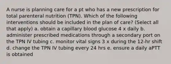 A nurse is planning care for a pt who has a new prescription for total parenteral nutrition (TPN). Which of the following interventions should be included in the plan of care? (Select all that apply) a. obtain a capillary blood glucose 4 x daily b. administer prescribed medications through a secondary port on the TPN IV tubing c. monitor vital signs 3 x during the 12-hr shift d. change the TPN IV tubing every 24 hrs e. ensure a daily aPTT is obtained