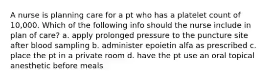 A nurse is planning care for a pt who has a platelet count of 10,000. Which of the following info should the nurse include in plan of care? a. apply prolonged pressure to the puncture site after blood sampling b. administer epoietin alfa as prescribed c. place the pt in a private room d. have the pt use an oral topical anesthetic before meals