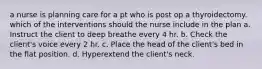 a nurse is planning care for a pt who is post op a thyroidectomy. which of the interventions should the nurse include in the plan a. Instruct the client to deep breathe every 4 hr. b. Check the client's voice every 2 hr. c. Place the head of the client's bed in the flat position. d. Hyperextend the client's neck.