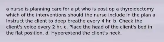 a nurse is planning care for a pt who is post op a thyroidectomy. which of the interventions should the nurse include in the plan a. Instruct the client to deep breathe every 4 hr. b. Check the client's voice every 2 hr. c. Place the head of the client's bed in the flat position. d. Hyperextend the client's neck.