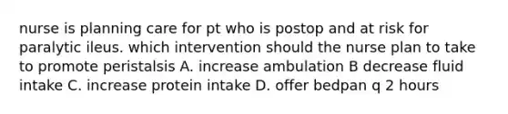 nurse is planning care for pt who is postop and at risk for paralytic ileus. which intervention should the nurse plan to take to promote peristalsis A. increase ambulation B decrease fluid intake C. increase protein intake D. offer bedpan q 2 hours