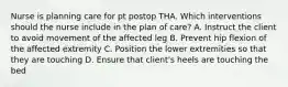 Nurse is planning care for pt postop THA. Which interventions should the nurse include in the plan of care? A. Instruct the client to avoid movement of the affected leg B. Prevent hip flexion of the affected extremity C. Position the lower extremities so that they are touching D. Ensure that client's heels are touching the bed