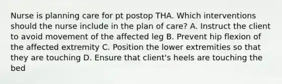 Nurse is planning care for pt postop THA. Which interventions should the nurse include in the plan of care? A. Instruct the client to avoid movement of the affected leg B. Prevent hip flexion of the affected extremity C. Position the lower extremities so that they are touching D. Ensure that client's heels are touching the bed