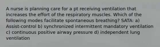 A nurse is planning care for a pt receiving ventilation that increases the effort of the respiratory muscles. Which of the following modes facilitate spontaneous breathing? SATA: a) Assist-control b) synchronized intermittent mandatory ventilation c) continuous positive airway pressure d) independent lung ventilation