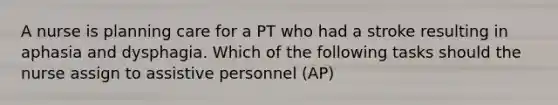 A nurse is planning care for a PT who had a stroke resulting in aphasia and dysphagia. Which of the following tasks should the nurse assign to assistive personnel (AP)