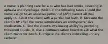 A nurse is planning care for a pt who has had stroke, resulting in aphasia and dysphagia. Which of the following tasks should the nurse assign to an assistive personnel (AP)? (select all that apply) A. Assist the client with a partial bed bath. B. Measure the client's BP after the nurse administers an antihypertensive medication. C. Test the client's swallowing ability by providing thickened liquids. D. Use a communication board to ask what the client wants for lunch. E. Irrigate the client's indwelling urinary catheter.