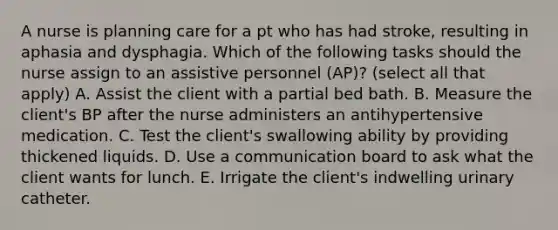 A nurse is planning care for a pt who has had stroke, resulting in aphasia and dysphagia. Which of the following tasks should the nurse assign to an assistive personnel (AP)? (select all that apply) A. Assist the client with a partial bed bath. B. Measure the client's BP after the nurse administers an antihypertensive medication. C. Test the client's swallowing ability by providing thickened liquids. D. Use a communication board to ask what the client wants for lunch. E. Irrigate the client's indwelling urinary catheter.