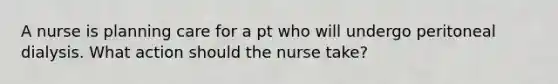 A nurse is planning care for a pt who will undergo peritoneal dialysis. What action should the nurse take?