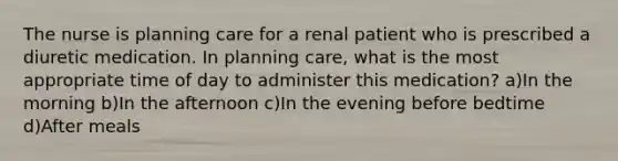 The nurse is planning care for a renal patient who is prescribed a diuretic medication. In planning care, what is the most appropriate time of day to administer this medication? a)In the morning b)In the afternoon c)In the evening before bedtime d)After meals