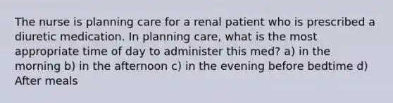 The nurse is planning care for a renal patient who is prescribed a diuretic medication. In planning care, what is the most appropriate time of day to administer this med? a) in the morning b) in the afternoon c) in the evening before bedtime d) After meals