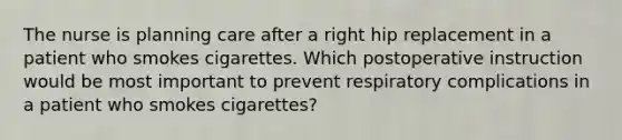 The nurse is planning care after a right hip replacement in a patient who smokes cigarettes. Which postoperative instruction would be most important to prevent respiratory complications in a patient who smokes cigarettes?