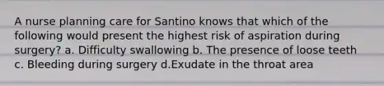 A nurse planning care for Santino knows that which of the following would present the highest risk of aspiration during surgery? a. Difficulty swallowing b. The presence of loose teeth c. Bleeding during surgery d.Exudate in the throat area