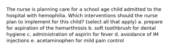 The nurse is planning care for a school age child admitted to the hospital with hemophilia. Which interventions should the nurse plan to implement for this child? (select all that apply) a. prepare for aspiration of the hemarthrosis b. soft toothbrush for dental hygiene c. administration of aspirin for fever d. avoidance of IM injections e. acetaminophen for mild pain control