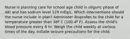 Nurse is planning care for school age child in oliguric phase of AKI and has sodium level 129 mEq/L. Which interventions should the nurse include in plan? Administer ibuprofen to the child for a temperature greater than 38º C (100.4º F). Assess the child's blood pressure every 8 hr. Weigh the child weekly at various times of the day. Initiate seizure precautions for the child.