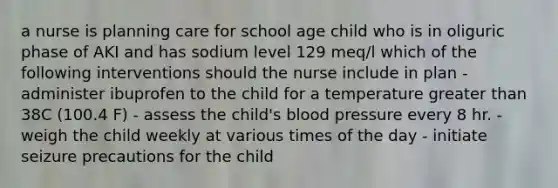 a nurse is planning care for school age child who is in oliguric phase of AKI and has sodium level 129 meq/l which of the following interventions should the nurse include in plan - administer ibuprofen to the child for a temperature greater than 38C (100.4 F) - assess the child's blood pressure every 8 hr. - weigh the child weekly at various times of the day - initiate seizure precautions for the child