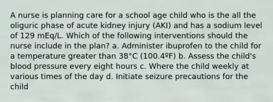 A nurse is planning care for a school age child who is the all the oliguric phase of acute kidney injury (AKI) and has a sodium level of 129 mEq/L. Which of the following interventions should the nurse include in the plan? a. Administer ibuprofen to the child for a temperature greater than 38°C (100.4ºF) b. Assess the child's blood pressure every eight hours c. Where the child weekly at various times of the day d. Initiate seizure precautions for the child