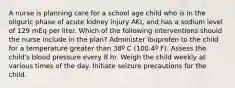 A nurse is planning care for a school age child who is in the oliguric phase of acute kidney injury AKI, and has a sodium level of 129 mEq per liter. Which of the following interventions should the nurse include in the plan? Administer ibuprofen to the child for a temperature greater than 38º C (100.4º F). Assess the child's blood pressure every 8 hr. Weigh the child weekly at various times of the day. Initiate seizure precautions for the child.