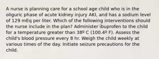 A nurse is planning care for a school age child who is in the oliguric phase of acute kidney injury AKI, and has a sodium level of 129 mEq per liter. Which of the following interventions should the nurse include in the plan? Administer ibuprofen to the child for a temperature greater than 38º C (100.4º F). Assess the child's blood pressure every 8 hr. Weigh the child weekly at various times of the day. Initiate seizure precautions for the child.