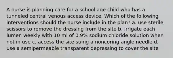 A nurse is planning care for a school age child who has a tunneled central venous access device. Which of the following interventions should the nurse include in the plan? a. use sterile scissors to remove the dressing from the site b. irrigate each lumen weekly with 10 ml of 0.9% sodium chloride solution when not in use c. access the site suing a noncoring angle needle d. use a semipermeable transparent depressing to cover the site