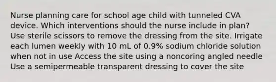 Nurse planning care for school age child with tunneled CVA device. Which interventions should the nurse include in plan? Use sterile scissors to remove the dressing from the site. Irrigate each lumen weekly with 10 mL of 0.9% sodium chloride solution when not in use Access the site using a noncoring angled needle Use a semipermeable transparent dressing to cover the site