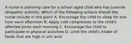 A nurse is planning care for a school aged child who has juvenile idiopathic arthritis. Which of the following actions should the nurse include in the plan? A. Encourage the child to sleep for one hour each afternoon B. Apply cold compresses to the child's affected joints each morning C. Encourage the child to participate in physical activities D. Limit the child's intake of foods that are high in uric acid