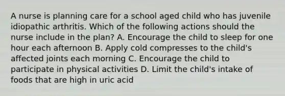 A nurse is planning care for a school aged child who has juvenile idiopathic arthritis. Which of the following actions should the nurse include in the plan? A. Encourage the child to sleep for one hour each afternoon B. Apply cold compresses to the child's affected joints each morning C. Encourage the child to participate in physical activities D. Limit the child's intake of foods that are high in uric acid