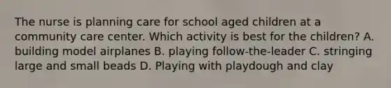 The nurse is planning care for school aged children at a community care center. Which activity is best for the children? A. building model airplanes B. playing follow-the-leader C. stringing large and small beads D. Playing with playdough and clay