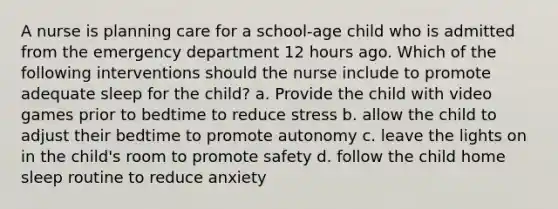 A nurse is planning care for a school-age child who is admitted from the emergency department 12 hours ago. Which of the following interventions should the nurse include to promote adequate sleep for the child? a. Provide the child with video games prior to bedtime to reduce stress b. allow the child to adjust their bedtime to promote autonomy c. leave the lights on in the child's room to promote safety d. follow the child home sleep routine to reduce anxiety