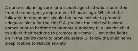 A nurse is planning care for a school-age child who is admitted from the emergency department 12 hours ago. Which of the following interventions should the nurse include to promote adequate sleep for the child? A. provide the child with video games prior to bedtime to promote autonomy B. allow the child to adjust their bedtime to promote autnomy C. leave the lights on in the child's room to promote safety D. follow the child home sleep routine to reduce anxiety