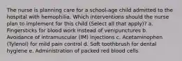 The nurse is planning care for a school-age child admitted to the hospital with hemophilia. Which interventions should the nurse plan to implement for this child (Select all that apply)? a. Fingersticks for blood work instead of venipunctures b. Avoidance of intramuscular (IM) injections c. Acetaminophen (Tylenol) for mild pain control d. Soft toothbrush for dental hygiene e. Administration of packed red blood cells